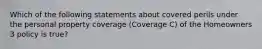 Which of the following statements about covered perils under the personal property coverage (Coverage C) of the Homeowners 3 policy is true?