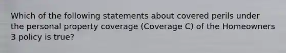 Which of the following statements about covered perils under the personal property coverage (Coverage C) of the Homeowners 3 policy is true?