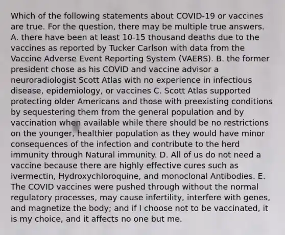 Which of the following statements about COVID-19 or vaccines are true. For the question, there may be multiple true answers. A. there have been at least 10-15 thousand deaths due to the vaccines as reported by Tucker Carlson with data from the Vaccine Adverse Event Reporting System (VAERS). B. the former president chose as his COVID and vaccine advisor a neuroradiologist Scott Atlas with no experience in infectious disease, epidemiology, or vaccines C. Scott Atlas supported protecting older Americans and those with preexisting conditions by sequestering them from the general population and by vaccination when available while there should be no restrictions on the younger, healthier population as they would have minor consequences of the infection and contribute to the herd immunity through Natural immunity. D. All of us do not need a vaccine because there are highly effective cures such as ivermectin, Hydroxychloroquine, and monoclonal Antibodies. E. The COVID vaccines were pushed through without the normal regulatory processes, may cause infertility, interfere with genes, and magnetize the body; and if I choose not to be vaccinated, it is my choice, and it affects no one but me.