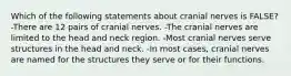 Which of the following statements about cranial nerves is FALSE? -There are 12 pairs of cranial nerves. -The cranial nerves are limited to the head and neck region. -Most cranial nerves serve structures in the head and neck. -In most cases, cranial nerves are named for the structures they serve or for their functions.