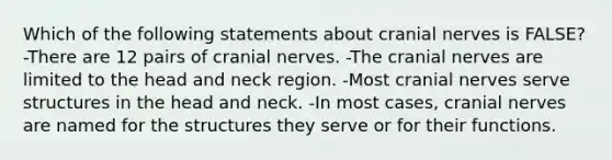 Which of the following statements about cranial nerves is FALSE? -There are 12 pairs of cranial nerves. -The cranial nerves are limited to the head and neck region. -Most cranial nerves serve structures in the head and neck. -In most cases, cranial nerves are named for the structures they serve or for their functions.