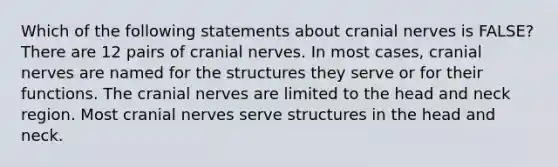 Which of the following statements about <a href='https://www.questionai.com/knowledge/kE0S4sPl98-cranial-nerves' class='anchor-knowledge'>cranial nerves</a> is FALSE? There are 12 pairs of cranial nerves. In most cases, cranial nerves are named for the structures they serve or for their functions. The cranial nerves are limited to the head and neck region. Most cranial nerves serve structures in the head and neck.