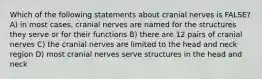 Which of the following statements about cranial nerves is FALSE? A) in most cases, cranial nerves are named for the structures they serve or for their functions B) there are 12 pairs of cranial nerves C) the cranial nerves are limited to the head and neck region D) most cranial nerves serve structures in the head and neck