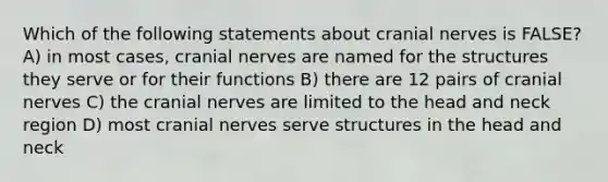 Which of the following statements about cranial nerves is FALSE? A) in most cases, cranial nerves are named for the structures they serve or for their functions B) there are 12 pairs of cranial nerves C) the cranial nerves are limited to the head and neck region D) most cranial nerves serve structures in the head and neck