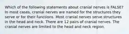 Which of the following statements about cranial nerves is FALSE? In most cases, cranial nerves are named for the structures they serve or for their functions. Most cranial nerves serve structures in the head and neck. There are 12 pairs of cranial nerves. The cranial nerves are limited to the head and neck region.