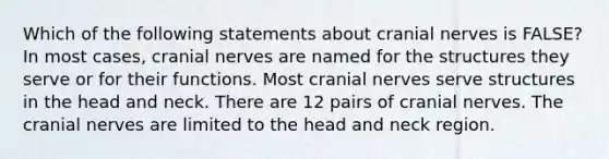 Which of the following statements about <a href='https://www.questionai.com/knowledge/kE0S4sPl98-cranial-nerves' class='anchor-knowledge'>cranial nerves</a> is FALSE? In most cases, cranial nerves are named for the structures they serve or for their functions. Most cranial nerves serve structures in the head and neck. There are 12 pairs of cranial nerves. The cranial nerves are limited to the head and neck region.