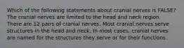 Which of the following statements about cranial nerves is FALSE? The cranial nerves are limited to the head and neck region. There are 12 pairs of cranial nerves. Most cranial nerves serve structures in the head and neck. In most cases, cranial nerves are named for the structures they serve or for their functions.