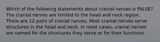 Which of the following statements about cranial nerves is FALSE? The cranial nerves are limited to the head and neck region. There are 12 pairs of cranial nerves. Most cranial nerves serve structures in the head and neck. In most cases, cranial nerves are named for the structures they serve or for their functions.