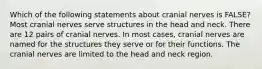 Which of the following statements about cranial nerves is FALSE? Most cranial nerves serve structures in the head and neck. There are 12 pairs of cranial nerves. In most cases, cranial nerves are named for the structures they serve or for their functions. The cranial nerves are limited to the head and neck region.