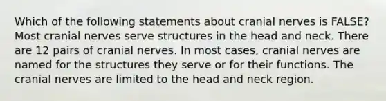 Which of the following statements about cranial nerves is FALSE? Most cranial nerves serve structures in the head and neck. There are 12 pairs of cranial nerves. In most cases, cranial nerves are named for the structures they serve or for their functions. The cranial nerves are limited to the head and neck region.