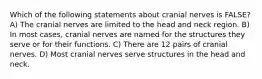 Which of the following statements about cranial nerves is FALSE? A) The cranial nerves are limited to the head and neck region. B) In most cases, cranial nerves are named for the structures they serve or for their functions. C) There are 12 pairs of cranial nerves. D) Most cranial nerves serve structures in the head and neck.