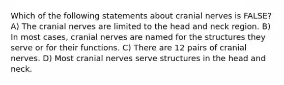 Which of the following statements about cranial nerves is FALSE? A) The cranial nerves are limited to the head and neck region. B) In most cases, cranial nerves are named for the structures they serve or for their functions. C) There are 12 pairs of cranial nerves. D) Most cranial nerves serve structures in the head and neck.