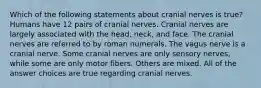 Which of the following statements about cranial nerves is true? Humans have 12 pairs of cranial nerves. Cranial nerves are largely associated with the head, neck, and face. The cranial nerves are referred to by roman numerals. The vagus nerve is a cranial nerve. Some cranial nerves are only sensory nerves, while some are only motor fibers. Others are mixed. All of the answer choices are true regarding cranial nerves.