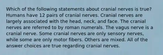 Which of the following statements about cranial nerves is true? Humans have 12 pairs of cranial nerves. Cranial nerves are largely associated with the head, neck, and face. The cranial nerves are referred to by roman numerals. The vagus nerve is a cranial nerve. Some cranial nerves are only sensory nerves, while some are only motor fibers. Others are mixed. All of the answer choices are true regarding cranial nerves.