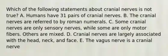 Which of the following statements about cranial nerves is not true? A. Humans have 31 pairs of cranial nerves. B. The cranial nerves are referred to by roman numerals. C. Some cranial nerves are only sensory nerves, while some are only motor fibers. Others are mixed. D. Cranial nerves are largely associated with the head, neck, and face. E. The vagus nerve is a cranial nerve