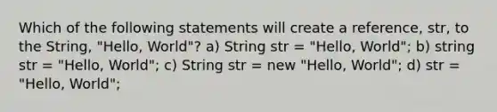 Which of the following statements will create a reference, str, to the String, "Hello, World"? a) String str = "Hello, World"; b) string str = "Hello, World"; c) String str = new "Hello, World"; d) str = "Hello, World";