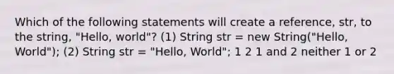 Which of the following statements will create a reference, str, to the string, "Hello, world"? (1) String str = new String("Hello, World"); (2) String str = "Hello, World"; 1 2 1 and 2 neither 1 or 2