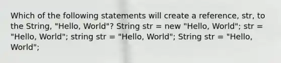 Which of the following statements will create a reference, str, to the String, "Hello, World"? String str = new "Hello, World"; str = "Hello, World"; string str = "Hello, World"; String str = "Hello, World";