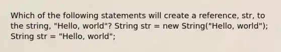 Which of the following statements will create a reference, str, to the string, "Hello, world"? String str = new String("Hello, world"); String str = "Hello, world";