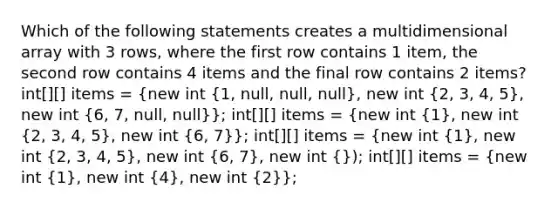 Which of the following statements creates a multidimensional array with 3 rows, where the first row contains 1 item, the second row contains 4 items and the final row contains 2 items? int[][] items = (new int {1, null, null, null), new int (2, 3, 4, 5), new int (6, 7, null, null)}; int[][] items = (new int {1), new int (2, 3, 4, 5), new int (6, 7)}; int[][] items = (new int {1), new int (2, 3, 4, 5), new int (6, 7), new int (}); int[][] items = {new int {1), new int (4), new int (2)};