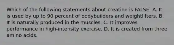 Which of the following statements about creatine is FALSE: A. It is used by up to 90 percent of bodybuilders and weightlifters. B. It is naturally produced in the muscles. C. It improves performance in high-intensity exercise. D. It is created from three amino acids.