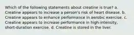 Which of the following statements about creatine is true? a. Creatine appears to increase a person's risk of heart disease. b. Creatine appears to enhance performance in aerobic exercise. c. Creatine appears to increase performance in high-intensity, short-duration exercise. d. Creatine is stored in the liver.