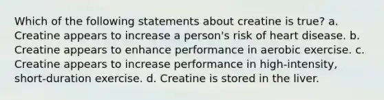 Which of the following statements about creatine is true? a. Creatine appears to increase a person's risk of heart disease. b. Creatine appears to enhance performance in aerobic exercise. c. Creatine appears to increase performance in high-intensity, short-duration exercise. d. Creatine is stored in the liver.