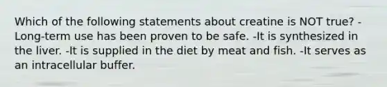 Which of the following statements about creatine is NOT true? -Long-term use has been proven to be safe. -It is synthesized in the liver. -It is supplied in the diet by meat and fish. -It serves as an intracellular buffer.