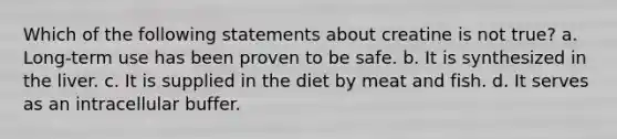Which of the following statements about creatine is not true? a. Long-term use has been proven to be safe. b. It is synthesized in the liver. c. It is supplied in the diet by meat and fish. d. It serves as an intracellular buffer.