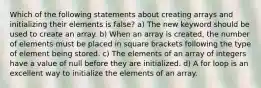 Which of the following statements about creating arrays and initializing their elements is false? a) The new keyword should be used to create an array. b) When an array is created, the number of elements must be placed in square brackets following the type of element being stored. c) The elements of an array of integers have a value of null before they are initialized. d) A for loop is an excellent way to initialize the elements of an array.