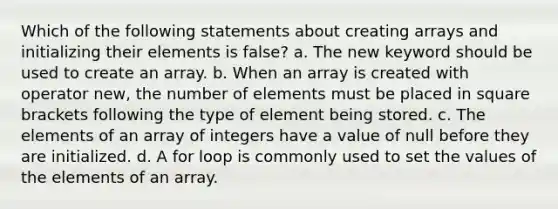 Which of the following statements about creating arrays and initializing their elements is false? a. The new keyword should be used to create an array. b. When an array is created with operator new, the number of elements must be placed in square brackets following the type of element being stored. c. The elements of an array of integers have a value of null before they are initialized. d. A for loop is commonly used to set the values of the elements of an array.