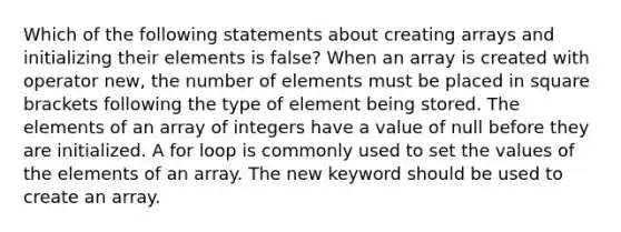 Which of the following statements about creating arrays and initializing their elements is false? When an array is created with operator new, the number of elements must be placed in square brackets following the type of element being stored. The elements of an array of integers have a value of null before they are initialized. A for loop is commonly used to set the values of the elements of an array. The new keyword should be used to create an array.