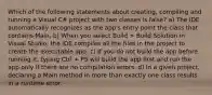 Which of the following statements about creating, compiling and running a Visual C# project with two classes is false? a) The IDE automatically recognizes as the app's entry point the class that contains Main. b) When you select Build > Build Solution in Visual Studio, the IDE compiles all the files in the project to create the executable app. c) If you do not build the app before running it, typing Ctrl + F5 will build the app first and run the app only if there are no compilation errors. d) In a given project, declaring a Main method in more than exactly one class results in a runtime error.