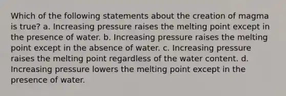 Which of the following statements about the creation of magma is true? a. Increasing pressure raises the melting point except in the presence of water. b. Increasing pressure raises the melting point except in the absence of water. c. Increasing pressure raises the melting point regardless of the water content. d. Increasing pressure lowers the melting point except in the presence of water.