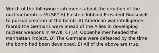 Which of the following statements about the creation of the nuclear bomb is FALSE? A) Einstein lobbied President Roosevelt to pursue creation of the bomb. B) American war intelligence feared the Germans were ahead of the Allies in developing nuclear weapons in WWII. C) J.R. Oppenheimer headed the Manhattan Project. D) The Germans were defeated by the time the bomb had been developed. E) All of the above are true.