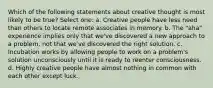 Which of the following statements about creative thought is most likely to be true? Select one: a. Creative people have less need than others to locate remote associates in memory. b. The "aha" experience implies only that we've discovered a new approach to a problem, not that we've discovered the right solution. c. Incubation works by allowing people to work on a problem's solution unconsciously until it is ready to reenter consciousness. d. Highly creative people have almost nothing in common with each other except luck.