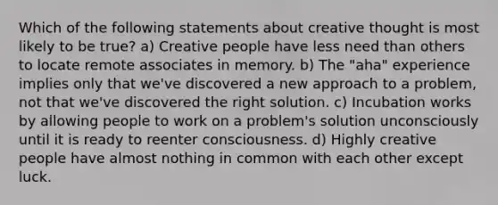 Which of the following statements about creative thought is most likely to be true? a) Creative people have less need than others to locate remote associates in memory. b) The "aha" experience implies only that we've discovered a new approach to a problem, not that we've discovered the right solution. c) Incubation works by allowing people to work on a problem's solution unconsciously until it is ready to reenter consciousness. d) Highly creative people have almost nothing in common with each other except luck.