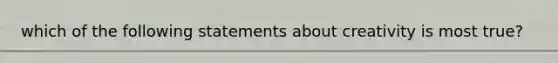 which of the following statements about creativity is most true?