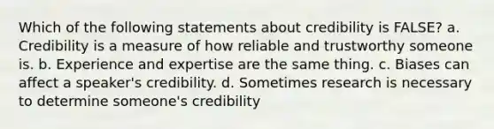 Which of the following statements about credibility is FALSE? a. Credibility is a measure of how reliable and trustworthy someone is. b. Experience and expertise are the same thing. c. Biases can affect a speaker's credibility. d. Sometimes research is necessary to determine someone's credibility