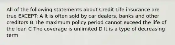 All of the following statements about Credit Life insurance are true EXCEPT: A It is often sold by car dealers, banks and other creditors B The maximum policy period cannot exceed the life of the loan C The coverage is unlimited D It is a type of decreasing term