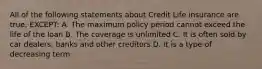 All of the following statements about Credit Life insurance are true, EXCEPT: A. The maximum policy period cannot exceed the life of the loan B. The coverage is unlimited C. It is often sold by car dealers, banks and other creditors D. It is a type of decreasing term