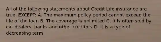 All of the following statements about Credit Life insurance are true, EXCEPT: A. The maximum policy period cannot exceed the life of the loan B. The coverage is unlimited C. It is often sold by car dealers, banks and other creditors D. It is a type of decreasing term