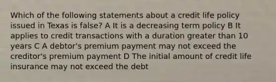 Which of the following statements about a credit life policy issued in Texas is false? A It is a decreasing term policy B It applies to credit transactions with a duration greater than 10 years C A debtor's premium payment may not exceed the creditor's premium payment D The initial amount of credit life insurance may not exceed the debt