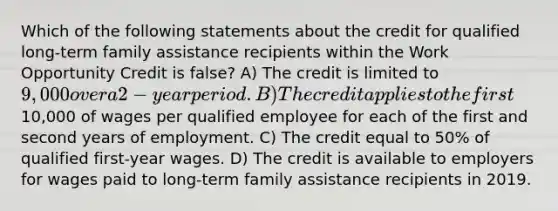 Which of the following statements about the credit for qualified long-term family assistance recipients within the Work Opportunity Credit is false? A) The credit is limited to 9,000 over a 2-year period. B) The credit applies to the first10,000 of wages per qualified employee for each of the first and second years of employment. C) The credit equal to 50% of qualified first-year wages. D) The credit is available to employers for wages paid to long-term family assistance recipients in 2019.