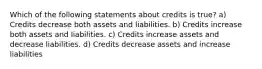 Which of the following statements about credits is true? a) Credits decrease both assets and liabilities. b) Credits increase both assets and liabilities. c) Credits increase assets and decrease liabilities. d) Credits decrease assets and increase liabilities