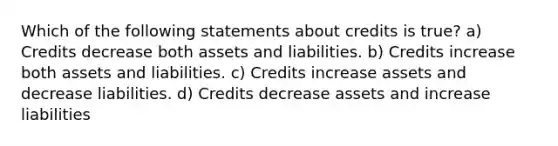 Which of the following statements about credits is true? a) Credits decrease both assets and liabilities. b) Credits increase both assets and liabilities. c) Credits increase assets and decrease liabilities. d) Credits decrease assets and increase liabilities