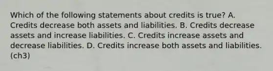 Which of the following statements about credits is true? A. Credits decrease both assets and liabilities. B. Credits decrease assets and increase liabilities. C. Credits increase assets and decrease liabilities. D. Credits increase both assets and liabilities. (ch3)