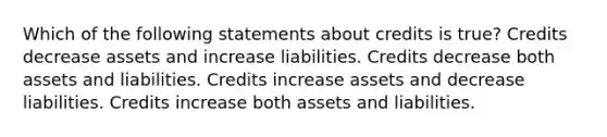 Which of the following statements about credits is true? Credits decrease assets and increase liabilities. Credits decrease both assets and liabilities. Credits increase assets and decrease liabilities. Credits increase both assets and liabilities.