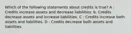 Which of the following statements about credits is true? A : Credits increase assets and decrease liabilities. b. Credits decrease assets and increase liabilities. C : Credits increase both assets and liabilities. D : Credits decrease both assets and liabilities.