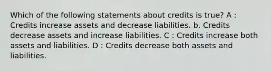 Which of the following statements about credits is true? A : Credits increase assets and decrease liabilities. b. Credits decrease assets and increase liabilities. C : Credits increase both assets and liabilities. D : Credits decrease both assets and liabilities.